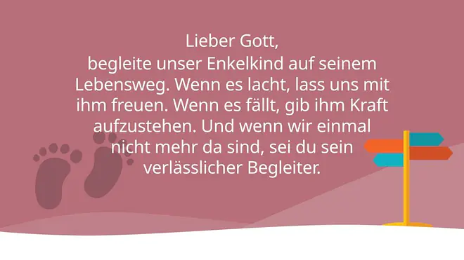 Lieber Gott, 
begleite unser Enkelkind auf seinem Lebensweg. Wenn es lacht, lass uns mit ihm freuen. Wenn es fällt, gib ihm Kraft aufzustehen. Und wenn wir einmal nicht mehr da sind, sei du sein verlässlicher Begleiter.