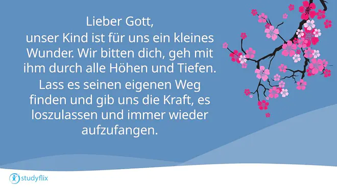 Lieber Gott, 
unser Kind ist für uns ein kleines Wunder. Wir bitten dich, geh mit ihm durch alle Höhen und Tiefen. 
Lass es seinen eigenen Weg finden und gib uns die Kraft, es loszulassen und immer wieder aufzufangen.
