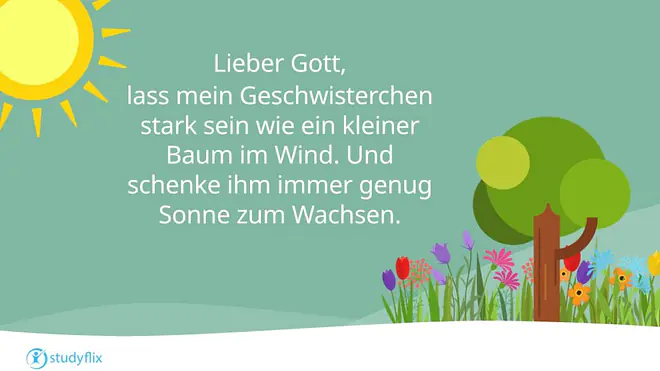 Lieber Gott, 
lass mein Geschwisterchen stark sein wie ein kleiner Baum im Wind. Und schenke ihm immer genug Sonne zum Wachsen.